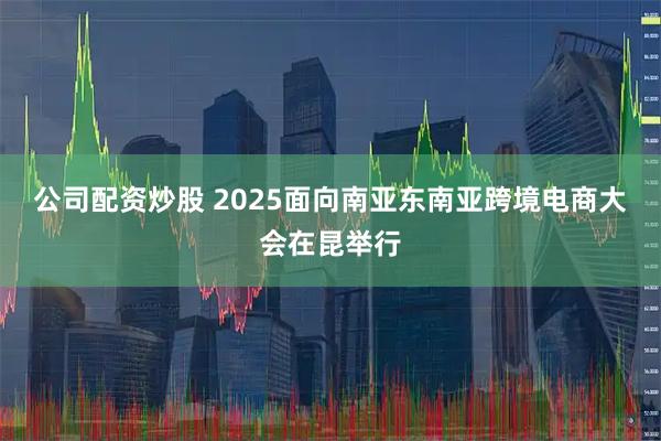 公司配资炒股 2025面向南亚东南亚跨境电商大会在昆举行