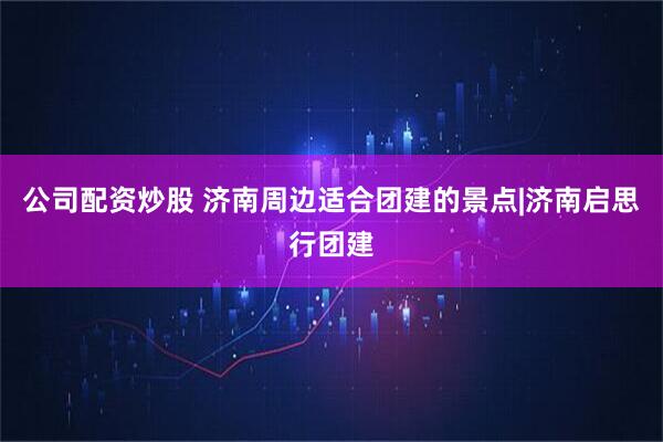 公司配资炒股 济南周边适合团建的景点|济南启思行团建