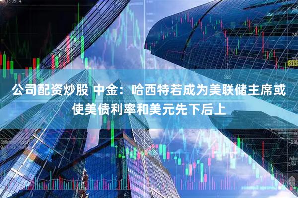 公司配资炒股 中金：哈西特若成为美联储主席或使美债利率和美元先下后上