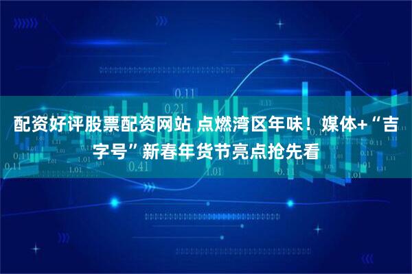 配资好评股票配资网站 点燃湾区年味！媒体+“吉字号”新春年货节亮点抢先看
