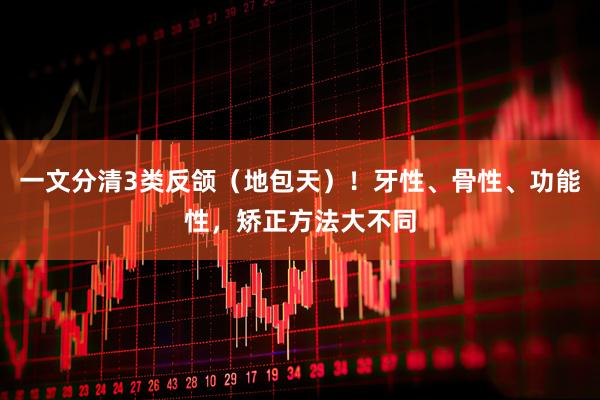 一文分清3类反颌（地包天）！牙性、骨性、功能性，矫正方法大不同
